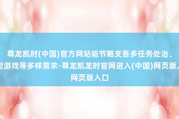尊龙凯时(中国)官方网站能节略支吾多任务处治、大型游戏等多样需求-尊龙凯龙时官网进入(中国)网页版入口