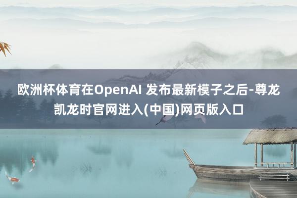 欧洲杯体育在OpenAI 发布最新模子之后-尊龙凯龙时官网进入(中国)网页版入口