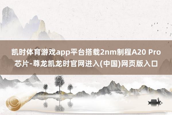 凯时体育游戏app平台搭载2nm制程A20 Pro芯片-尊龙凯龙时官网进入(中国)网页版入口