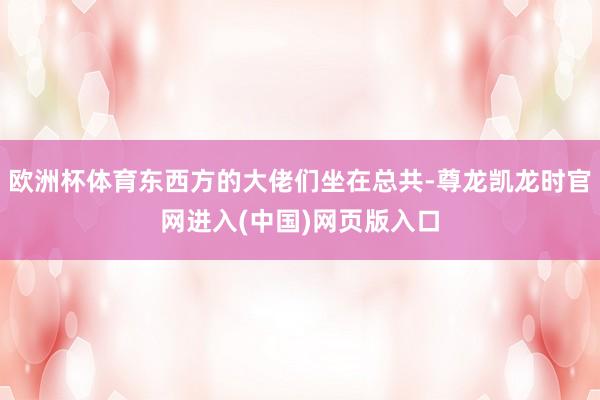 欧洲杯体育东西方的大佬们坐在总共-尊龙凯龙时官网进入(中国)网页版入口