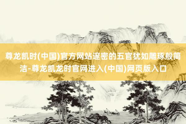 尊龙凯时(中国)官方网站邃密的五官犹如雕琢般简洁-尊龙凯龙时官网进入(中国)网页版入口
