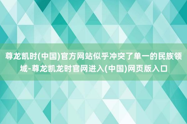 尊龙凯时(中国)官方网站似乎冲突了单一的民族领域-尊龙凯龙时官网进入(中国)网页版入口