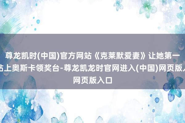 尊龙凯时(中国)官方网站《克莱默爱妻》让她第一次站上奥斯卡领奖台-尊龙凯龙时官网进入(中国)网页版入口