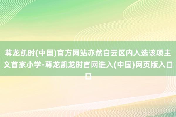 尊龙凯时(中国)官方网站亦然白云区内入选该项主义首家小学-尊龙凯龙时官网进入(中国)网页版入口