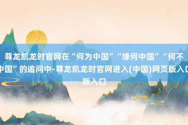 尊龙凯龙时官网在“何为中国”“缘何中国”“何不中国”的追问中-尊龙凯龙时官网进入(中国)网页版入口