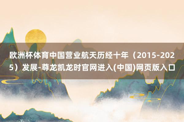 欧洲杯体育中国营业航天历经十年（2015-2025）发展-尊龙凯龙时官网进入(中国)网页版入口