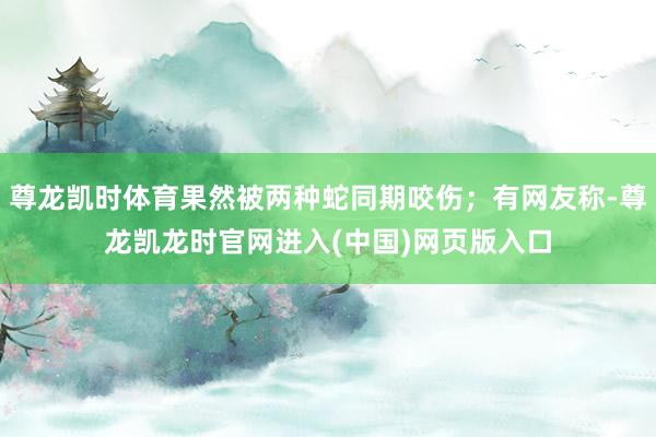 尊龙凯时体育果然被两种蛇同期咬伤；有网友称-尊龙凯龙时官网进入(中国)网页版入口