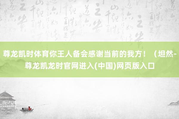 尊龙凯时体育你王人备会感谢当前的我方！（坦然-尊龙凯龙时官网进入(中国)网页版入口
