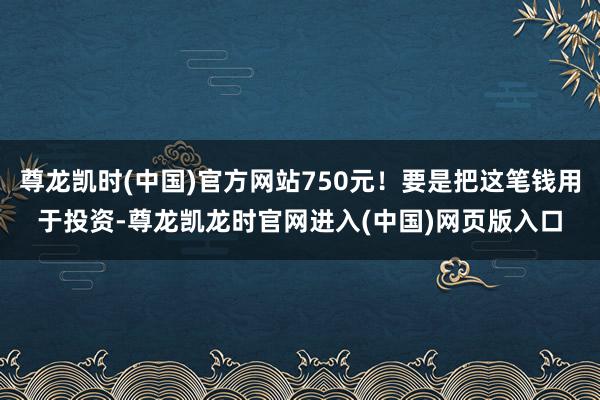 尊龙凯时(中国)官方网站750元!要是把这笔钱用于投资-尊龙凯龙时官网进入(中国)网页版入口
