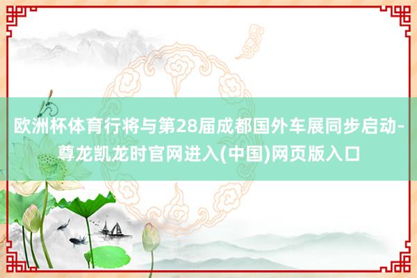 欧洲杯体育行将与第28届成都国外车展同步启动-尊龙凯龙时官网进入(中国)网页版入口