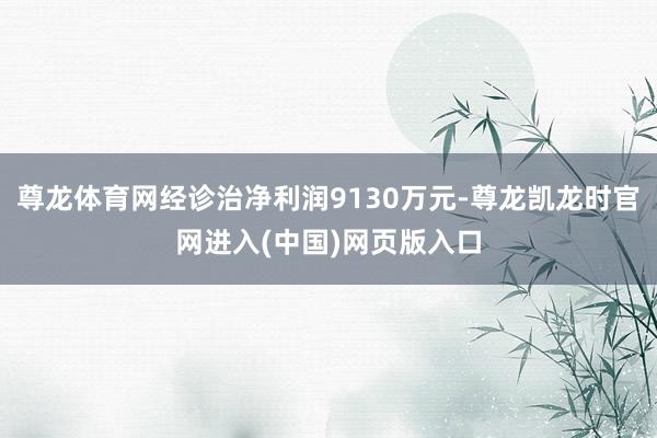 尊龙体育网经诊治净利润9130万元-尊龙凯龙时官网进入(中国)网页版入口
