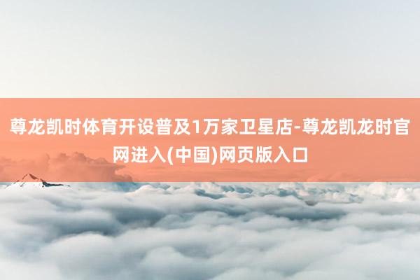 尊龙凯时体育开设普及1万家卫星店-尊龙凯龙时官网进入(中国)网页版入口