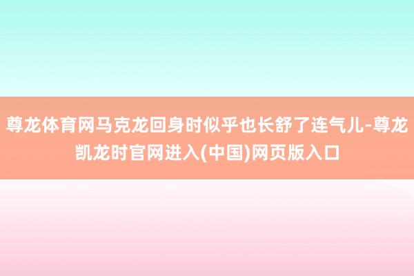 尊龙体育网马克龙回身时似乎也长舒了连气儿-尊龙凯龙时官网进入(中国)网页版入口