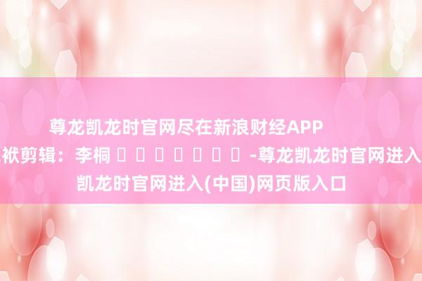 尊龙凯龙时官网尽在新浪财经APP            						包袱剪辑：李桐 							-尊龙凯龙时官网进入(中国)网页版入口