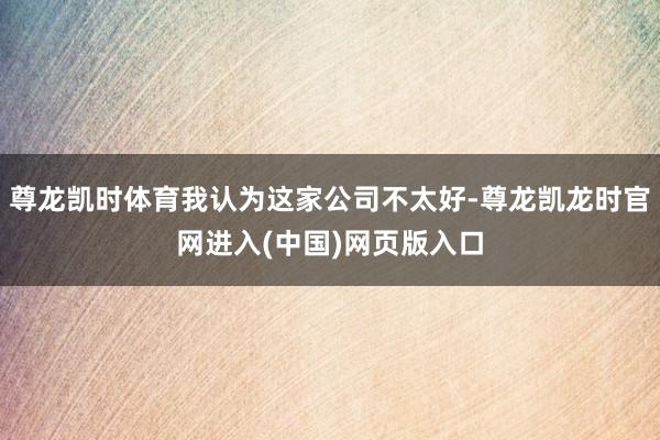 尊龙凯时体育我认为这家公司不太好-尊龙凯龙时官网进入(中国)网页版入口