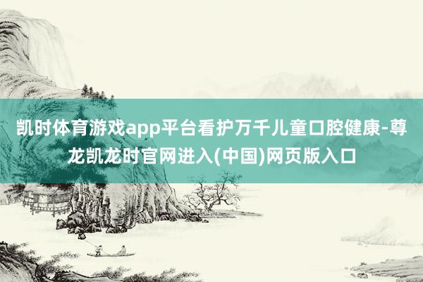 凯时体育游戏app平台看护万千儿童口腔健康-尊龙凯龙时官网进入(中国)网页版入口