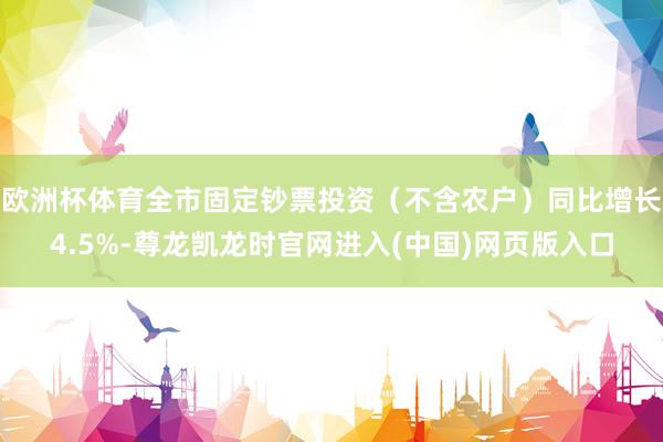 欧洲杯体育全市固定钞票投资（不含农户）同比增长4.5%-尊龙凯龙时官网进入(中国)网页版入口