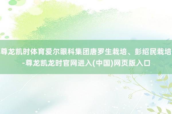 尊龙凯时体育爱尔眼科集团唐罗生栽培、彭绍民栽培-尊龙凯龙时官网进入(中国)网页版入口