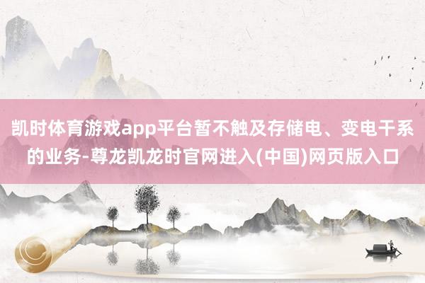 凯时体育游戏app平台暂不触及存储电、变电干系的业务-尊龙凯龙时官网进入(中国)网页版入口