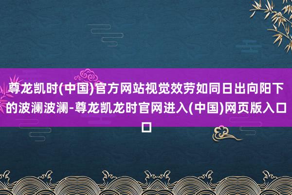 尊龙凯时(中国)官方网站视觉效劳如同日出向阳下的波澜波澜-尊龙凯龙时官网进入(中国)网页版入口