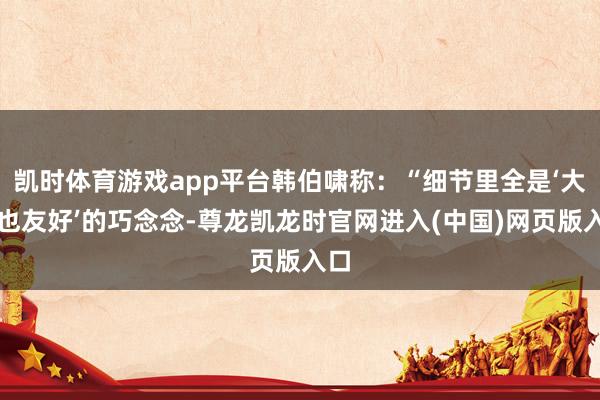 凯时体育游戏app平台韩伯啸称:“细节里全是‘大屏也友好’的巧念念-尊龙凯龙时官网进入(中国)网页版入口