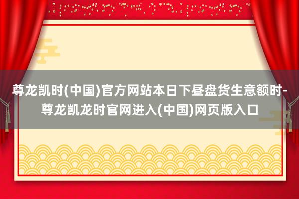 尊龙凯时(中国)官方网站本日下昼盘货生意额时-尊龙凯龙时官网进入(中国)网页版入口