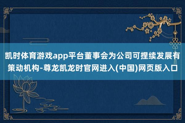 凯时体育游戏app平台董事会为公司可捏续发展有策动机构-尊龙凯龙时官网进入(中国)网页版入口