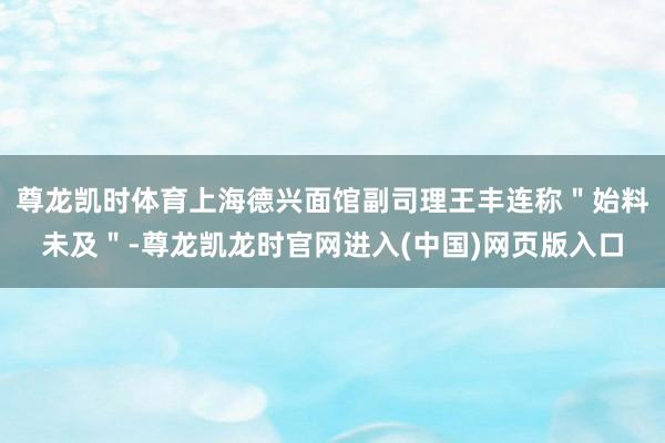尊龙凯时体育上海德兴面馆副司理王丰连称"始料未及"-尊龙凯龙时官网进入(中国)网页版入口