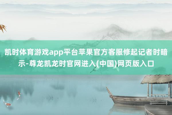 凯时体育游戏app平台苹果官方客服修起记者时暗示-尊龙凯龙时官网进入(中国)网页版入口