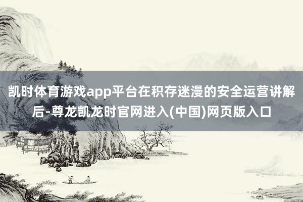 凯时体育游戏app平台在积存迷漫的安全运营讲解后-尊龙凯龙时官网进入(中国)网页版入口