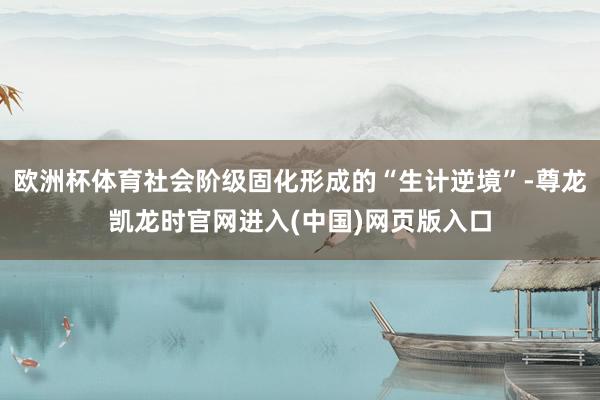 欧洲杯体育社会阶级固化形成的“生计逆境”-尊龙凯龙时官网进入(中国)网页版入口