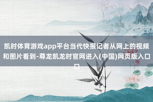 凯时体育游戏app平台当代快报记者从网上的视频和图片看到-尊龙凯龙时官网进入(中国)网页版入口