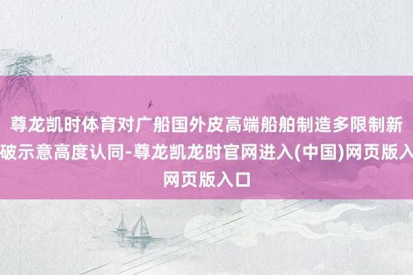 尊龙凯时体育对广船国外皮高端船舶制造多限制新突破示意高度认同-尊龙凯龙时官网进入(中国)网页版入口