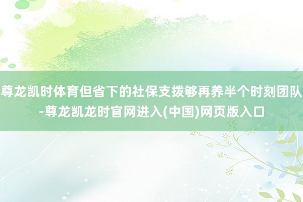 尊龙凯时体育但省下的社保支拨够再养半个时刻团队-尊龙凯龙时官网进入(中国)网页版入口