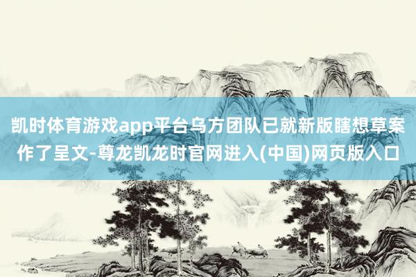 凯时体育游戏app平台乌方团队已就新版瞎想草案作了呈文-尊龙凯龙时官网进入(中国)网页版入口