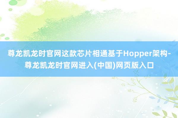 尊龙凯龙时官网这款芯片相通基于Hopper架构-尊龙凯龙时官网进入(中国)网页版入口