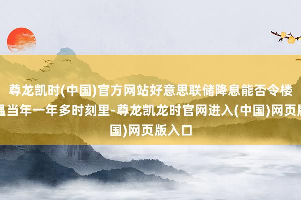 尊龙凯时(中国)官方网站好意思联储降息能否令楼市升温当年一年多时刻里-尊龙凯龙时官网进入(中国)网页版入口