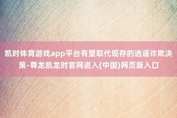 凯时体育游戏app平台有望取代现存的逍遥诈欺决策-尊龙凯龙时官网进入(中国)网页版入口