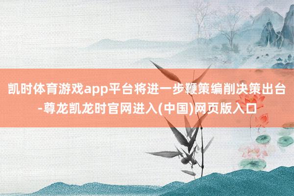 凯时体育游戏app平台将进一步鞭策编削决策出台-尊龙凯龙时官网进入(中国)网页版入口