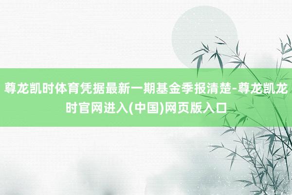 尊龙凯时体育凭据最新一期基金季报清楚-尊龙凯龙时官网进入(中国)网页版入口