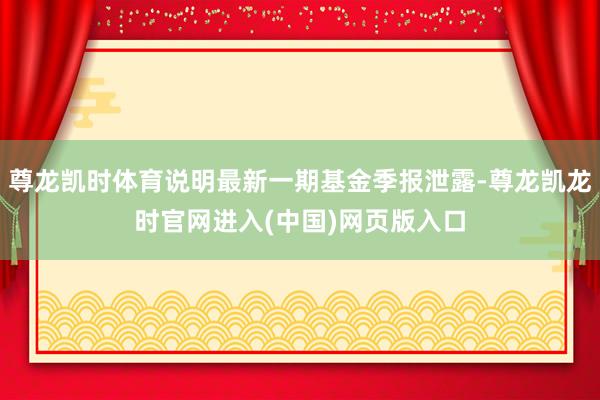 尊龙凯时体育说明最新一期基金季报泄露-尊龙凯龙时官网进入(中国)网页版入口
