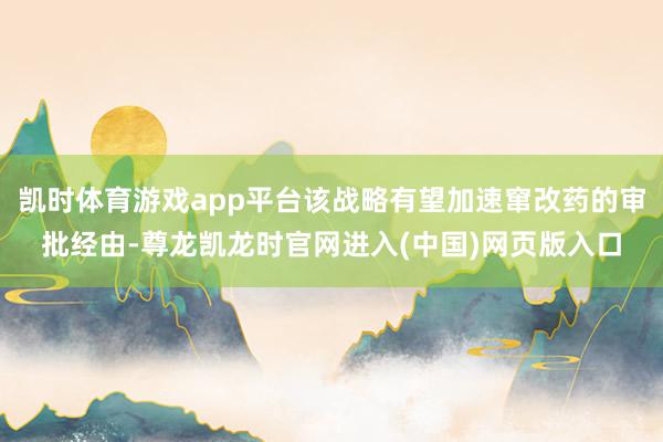 凯时体育游戏app平台该战略有望加速窜改药的审批经由-尊龙凯龙时官网进入(中国)网页版入口