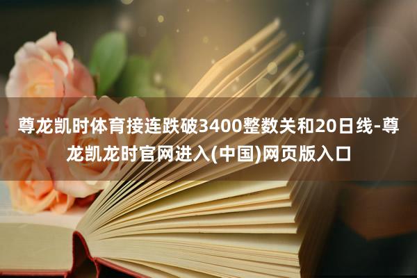 尊龙凯时体育接连跌破3400整数关和20日线-尊龙凯龙时官网进入(中国)网页版入口