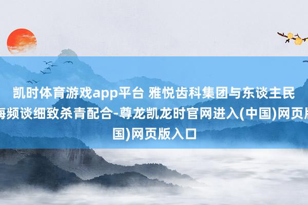 凯时体育游戏app平台 雅悦齿科集团与东谈主民网上海频谈细致杀青配合-尊龙凯龙时官网进入(中国)网页版入口