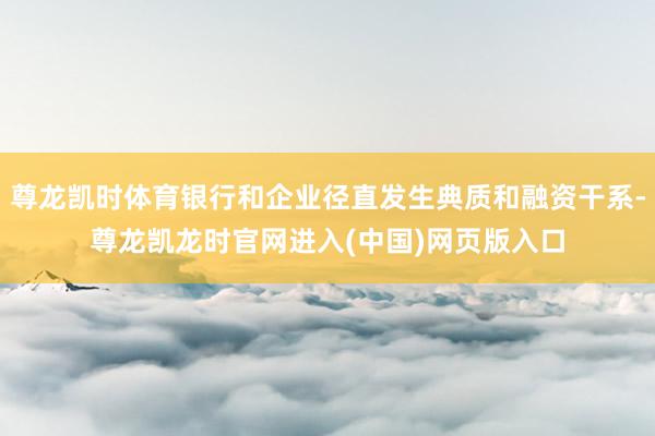 尊龙凯时体育银行和企业径直发生典质和融资干系-尊龙凯龙时官网进入(中国)网页版入口