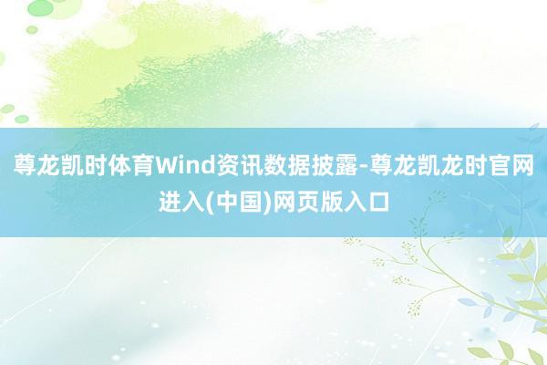 尊龙凯时体育Wind资讯数据披露-尊龙凯龙时官网进入(中国)网页版入口
