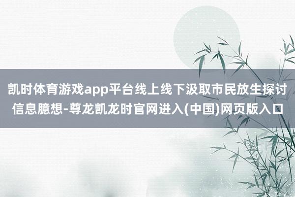 凯时体育游戏app平台线上线下汲取市民放生探讨信息臆想-尊龙凯龙时官网进入(中国)网页版入口
