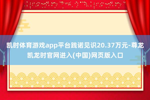 凯时体育游戏app平台践诺见识20.37万元-尊龙凯龙时官网进入(中国)网页版入口