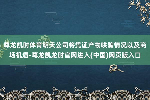 尊龙凯时体育明天公司将凭证产物哄骗情况以及商场机遇-尊龙凯龙时官网进入(中国)网页版入口