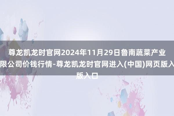 尊龙凯龙时官网2024年11月29日鲁南蔬菜产业有限公司价钱行情-尊龙凯龙时官网进入(中国)网页版入口